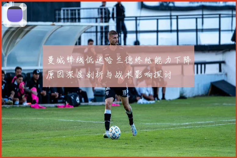曼城锋线低迷哈兰德终结能力下降原因深度剖析与战术影响探讨