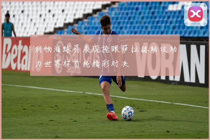利物浦球员表现抢眼萨拉赫助攻助力世界杯首轮精彩对决