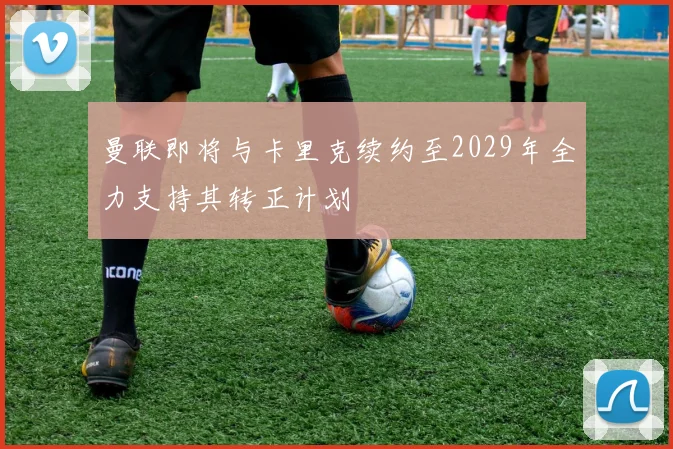 曼联即将与卡里克续约至2029年全力支持其转正计划