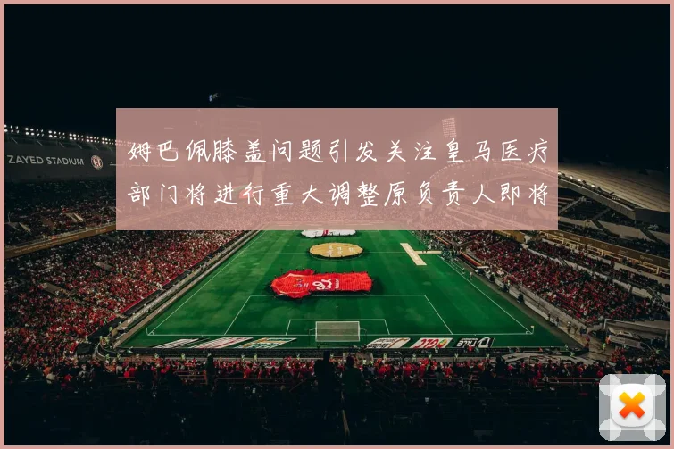 姆巴佩膝盖问题引发关注皇马医疗部门将进行重大调整原负责人即将离任