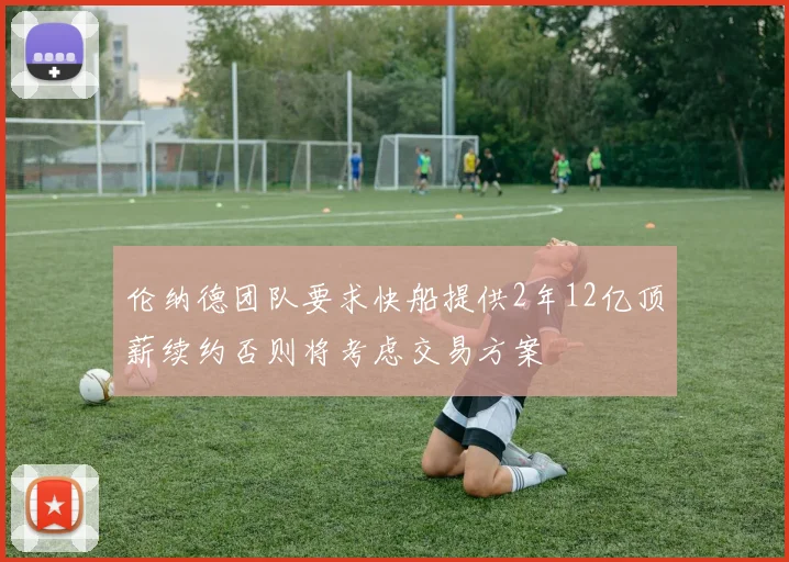 伦纳德团队要求快船提供2年12亿顶薪续约否则将考虑交易方案