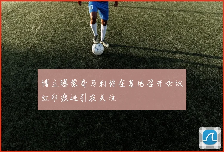博主曝蒙哥马利将在基地召开会议红印痕迹引发关注