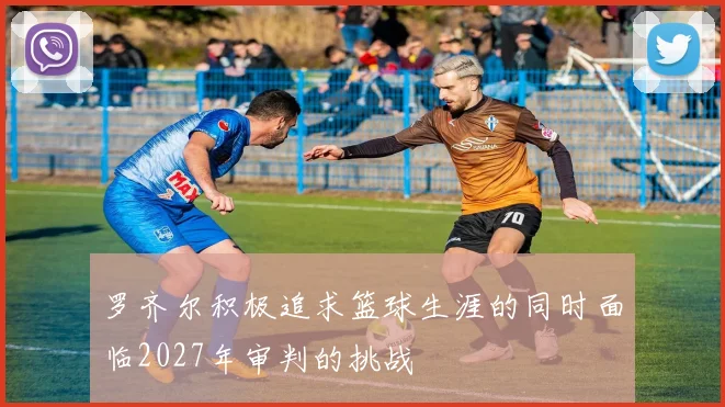 罗齐尔积极追求篮球生涯的同时面临2027年审判的挑战