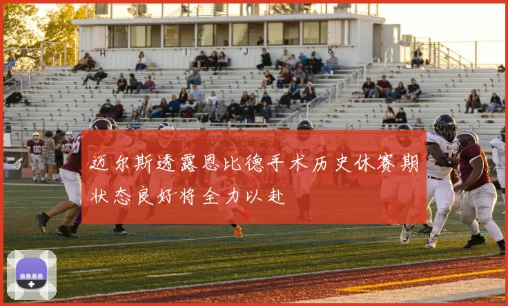 迈尔斯透露恩比德手术历史休赛期状态良好将全力以赴