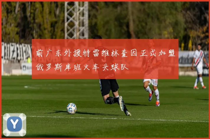 前广东外援特雷维林奎因正式加盟俄罗斯库班火车头球队