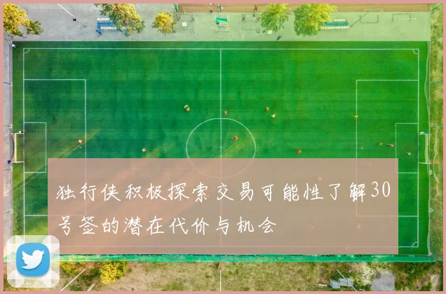 独行侠积极探索交易可能性了解30号签的潜在代价与机会