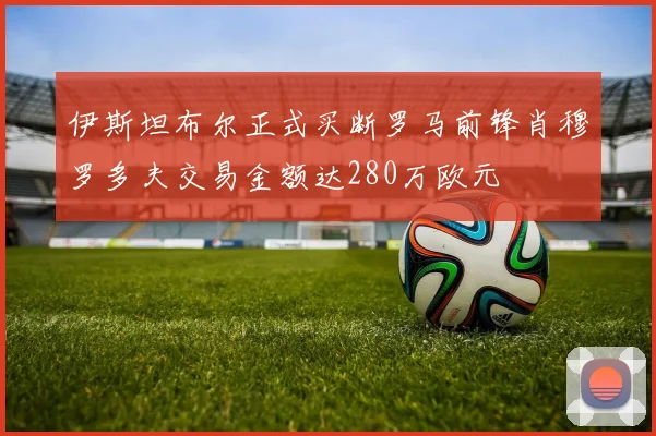 伊斯坦布尔正式买断罗马前锋肖穆罗多夫交易金额达280万欧元