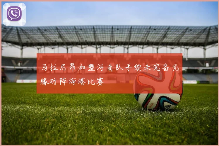 马拉尼昂加盟河南队手续未完备无缘对阵海港比赛
