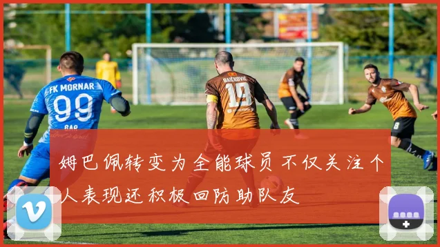 姆巴佩转变为全能球员不仅关注个人表现还积极回防助队友