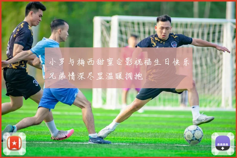 小罗与梅西甜蜜合影祝福生日快乐兄弟情深尽显温暖拥抱