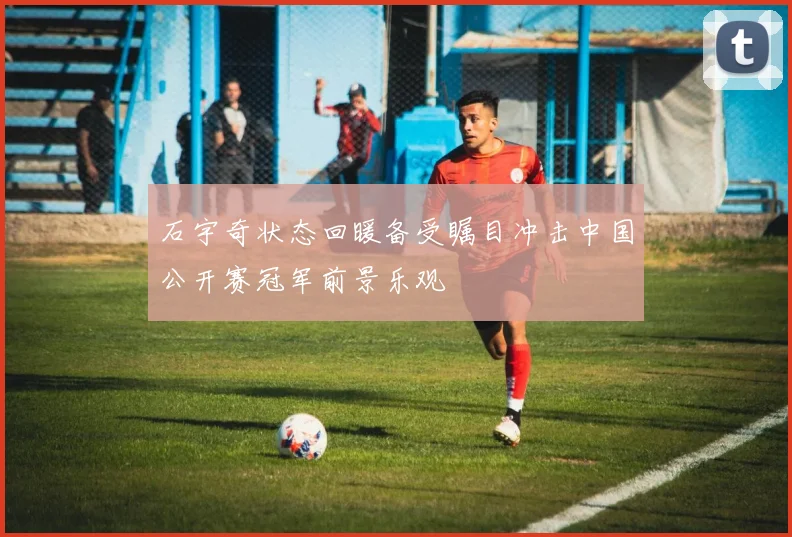 石宇奇状态回暖备受瞩目冲击中国公开赛冠军前景乐观
